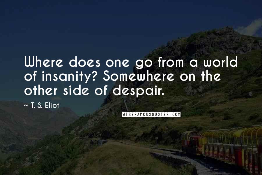 T. S. Eliot Quotes: Where does one go from a world of insanity? Somewhere on the other side of despair.