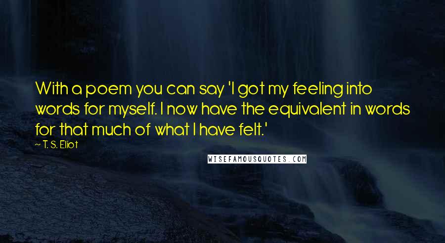 T. S. Eliot Quotes: With a poem you can say 'I got my feeling into words for myself. I now have the equivalent in words for that much of what I have felt.'