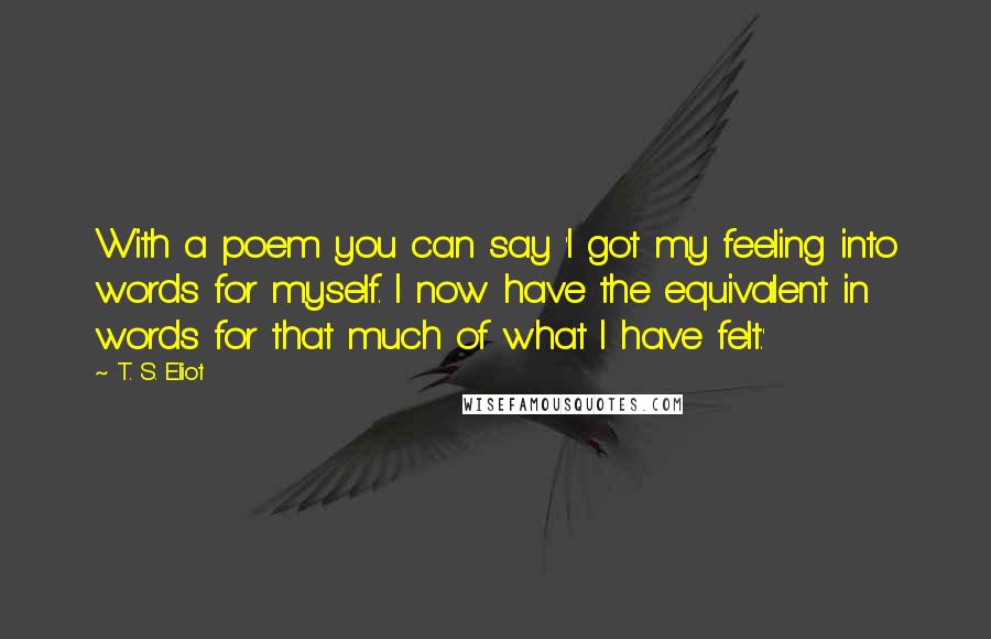 T. S. Eliot Quotes: With a poem you can say 'I got my feeling into words for myself. I now have the equivalent in words for that much of what I have felt.'