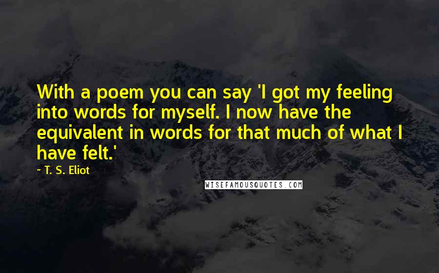 T. S. Eliot Quotes: With a poem you can say 'I got my feeling into words for myself. I now have the equivalent in words for that much of what I have felt.'