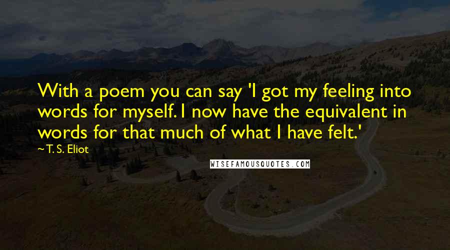 T. S. Eliot Quotes: With a poem you can say 'I got my feeling into words for myself. I now have the equivalent in words for that much of what I have felt.'