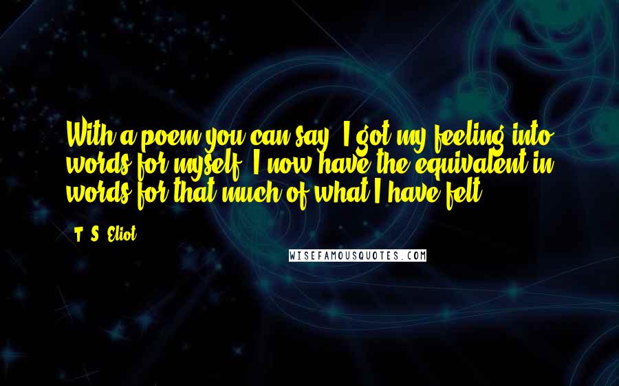 T. S. Eliot Quotes: With a poem you can say 'I got my feeling into words for myself. I now have the equivalent in words for that much of what I have felt.'