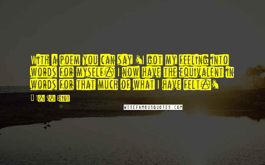 T. S. Eliot Quotes: With a poem you can say 'I got my feeling into words for myself. I now have the equivalent in words for that much of what I have felt.'