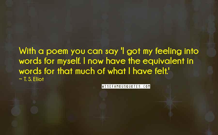 T. S. Eliot Quotes: With a poem you can say 'I got my feeling into words for myself. I now have the equivalent in words for that much of what I have felt.'