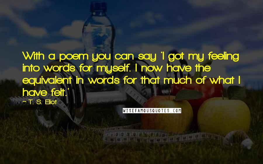 T. S. Eliot Quotes: With a poem you can say 'I got my feeling into words for myself. I now have the equivalent in words for that much of what I have felt.'