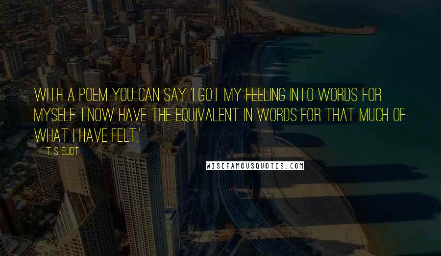 T. S. Eliot Quotes: With a poem you can say 'I got my feeling into words for myself. I now have the equivalent in words for that much of what I have felt.'