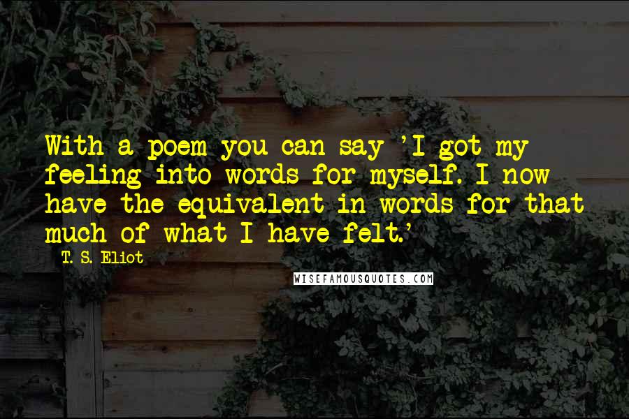T. S. Eliot Quotes: With a poem you can say 'I got my feeling into words for myself. I now have the equivalent in words for that much of what I have felt.'
