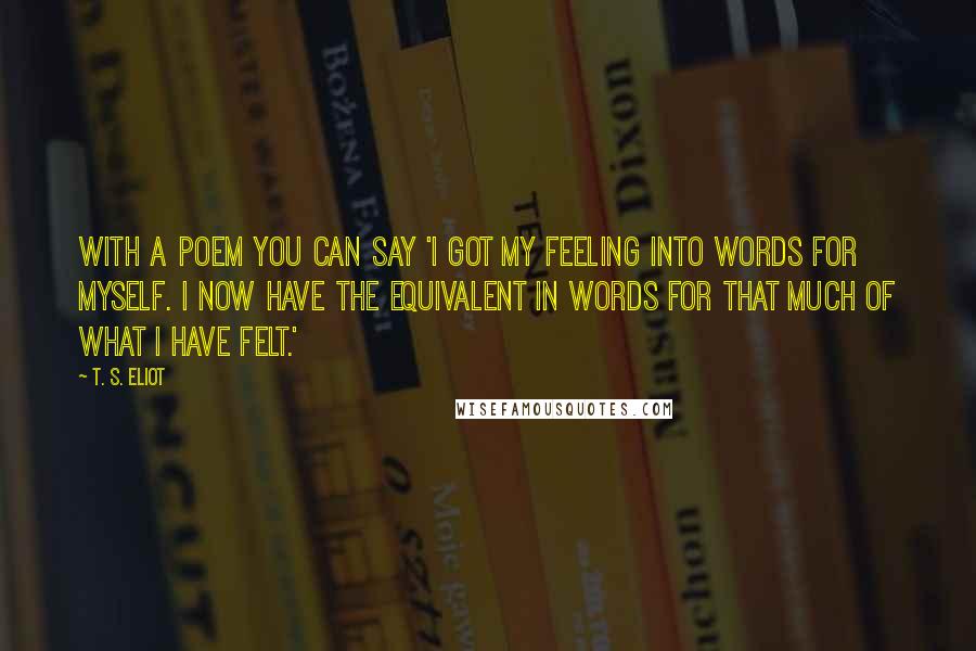 T. S. Eliot Quotes: With a poem you can say 'I got my feeling into words for myself. I now have the equivalent in words for that much of what I have felt.'