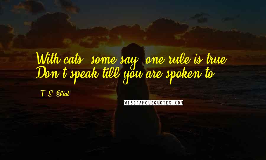 T. S. Eliot Quotes: With cats, some say, one rule is true: Don't speak till you are spoken to.