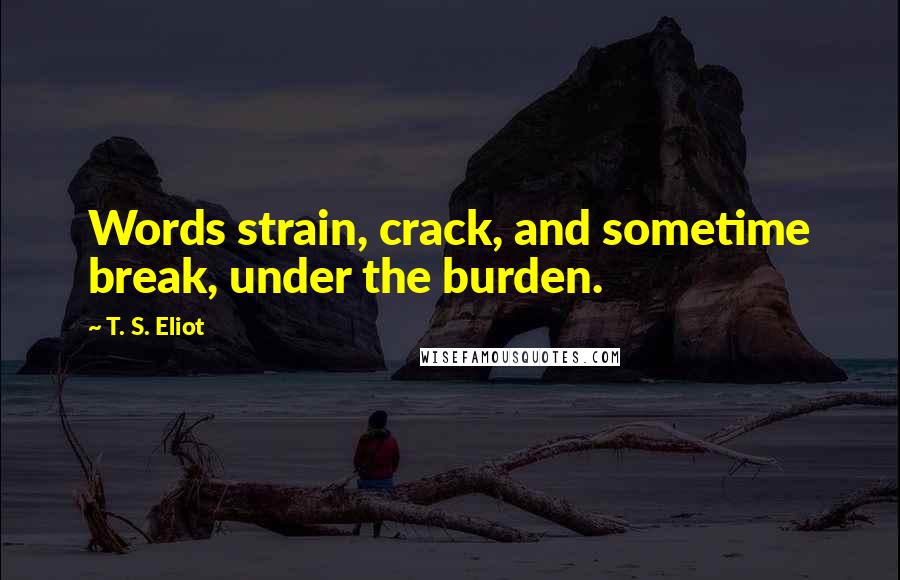 T. S. Eliot Quotes: Words strain, crack, and sometime break, under the burden.