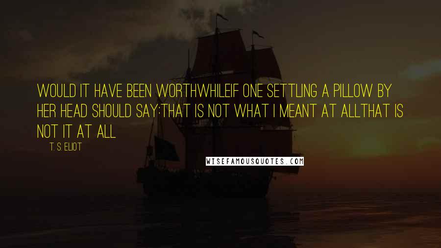 T. S. Eliot Quotes: Would it have been worthwhileIf one settling a pillow by her head should say:That is not what I meant at allThat is not it at all