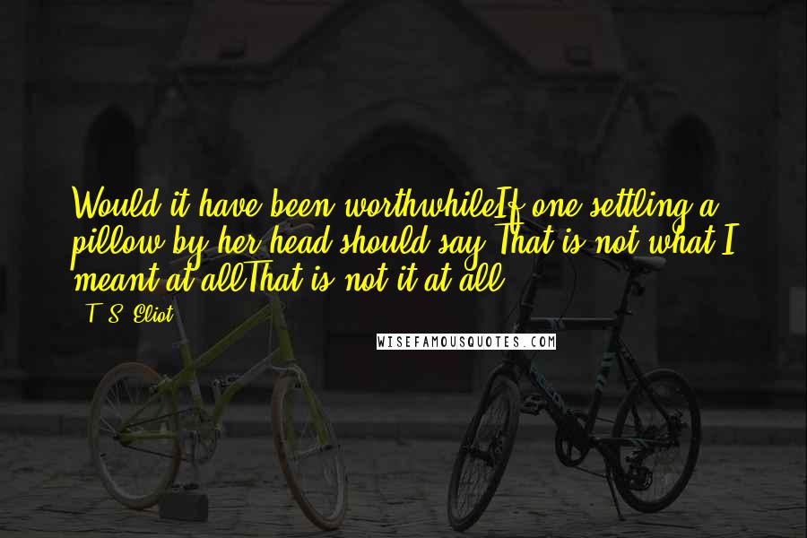 T. S. Eliot Quotes: Would it have been worthwhileIf one settling a pillow by her head should say:That is not what I meant at allThat is not it at all