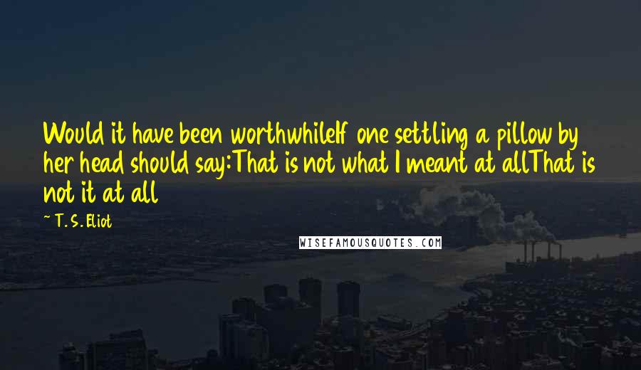 T. S. Eliot Quotes: Would it have been worthwhileIf one settling a pillow by her head should say:That is not what I meant at allThat is not it at all