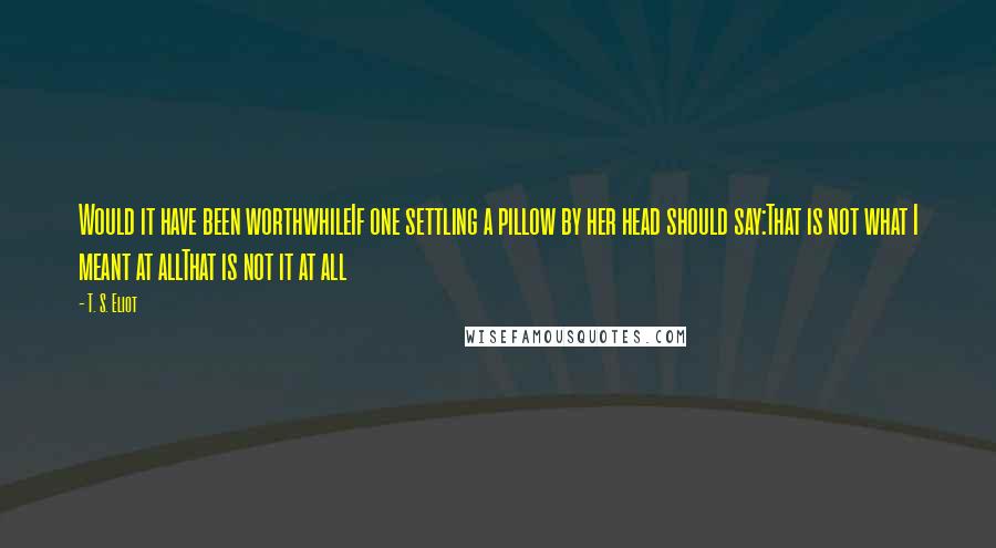 T. S. Eliot Quotes: Would it have been worthwhileIf one settling a pillow by her head should say:That is not what I meant at allThat is not it at all