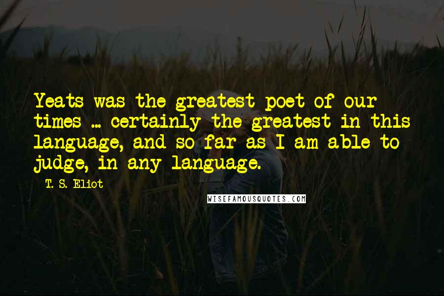 T. S. Eliot Quotes: Yeats was the greatest poet of our times ... certainly the greatest in this language, and so far as I am able to judge, in any language.