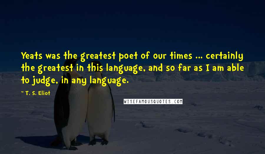 T. S. Eliot Quotes: Yeats was the greatest poet of our times ... certainly the greatest in this language, and so far as I am able to judge, in any language.