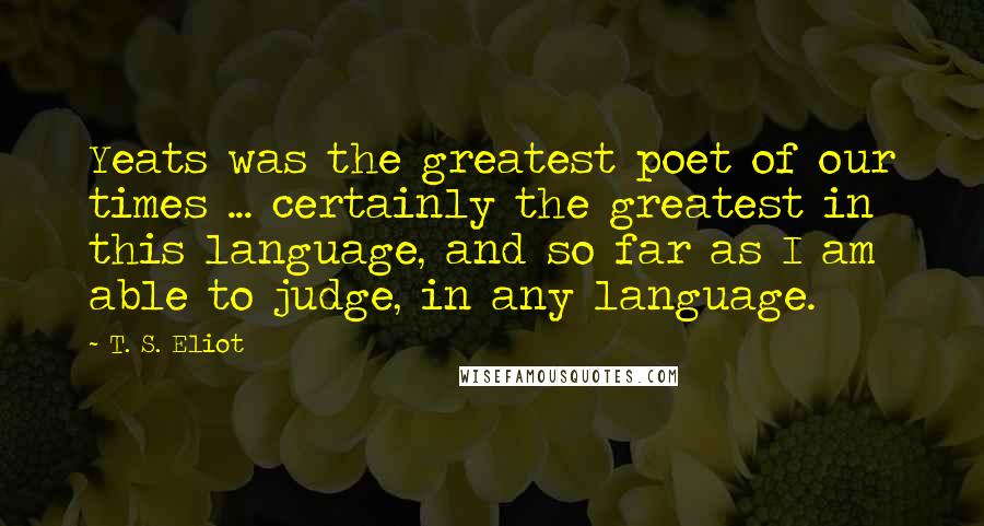 T. S. Eliot Quotes: Yeats was the greatest poet of our times ... certainly the greatest in this language, and so far as I am able to judge, in any language.