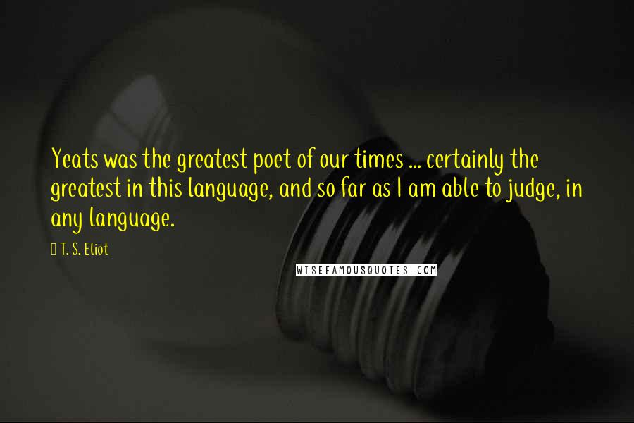 T. S. Eliot Quotes: Yeats was the greatest poet of our times ... certainly the greatest in this language, and so far as I am able to judge, in any language.