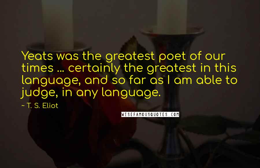 T. S. Eliot Quotes: Yeats was the greatest poet of our times ... certainly the greatest in this language, and so far as I am able to judge, in any language.