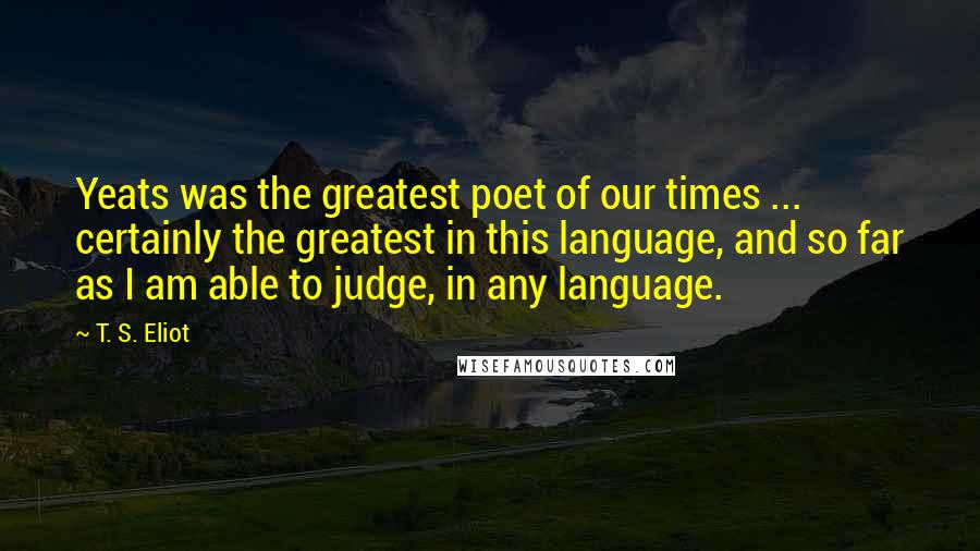 T. S. Eliot Quotes: Yeats was the greatest poet of our times ... certainly the greatest in this language, and so far as I am able to judge, in any language.