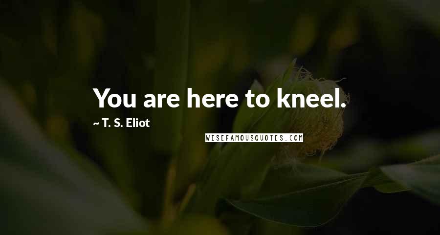 T. S. Eliot Quotes: You are here to kneel.