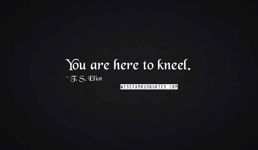 T. S. Eliot Quotes: You are here to kneel.