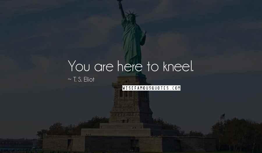 T. S. Eliot Quotes: You are here to kneel.