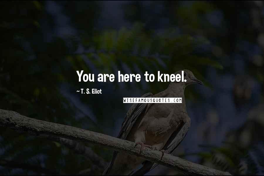 T. S. Eliot Quotes: You are here to kneel.