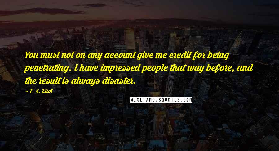 T. S. Eliot Quotes: You must not on any account give me credit for being penetrating. I have impressed people that way before, and the result is always disaster.