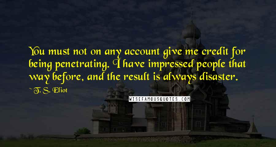 T. S. Eliot Quotes: You must not on any account give me credit for being penetrating. I have impressed people that way before, and the result is always disaster.