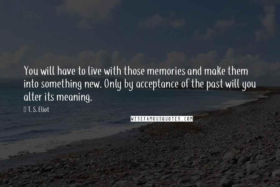 T. S. Eliot Quotes: You will have to live with those memories and make them into something new. Only by acceptance of the past will you alter its meaning.