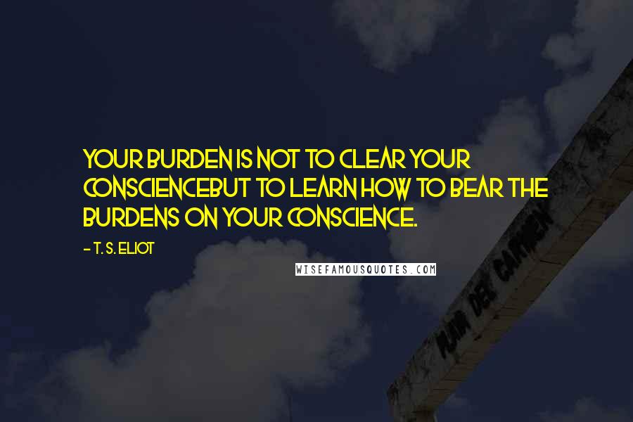 T. S. Eliot Quotes: Your burden is not to clear your conscienceBut to learn how to bear the burdens on your conscience.