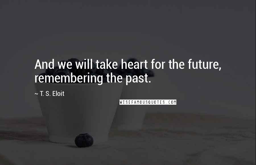 T. S. Eloit Quotes: And we will take heart for the future, remembering the past.