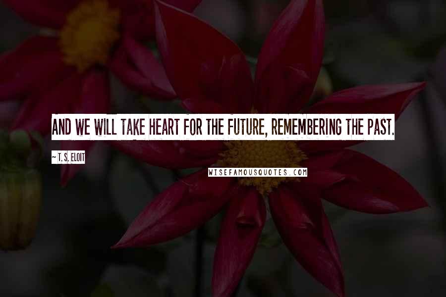 T. S. Eloit Quotes: And we will take heart for the future, remembering the past.