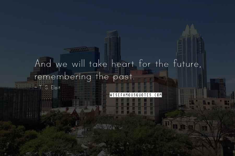 T. S. Eloit Quotes: And we will take heart for the future, remembering the past.