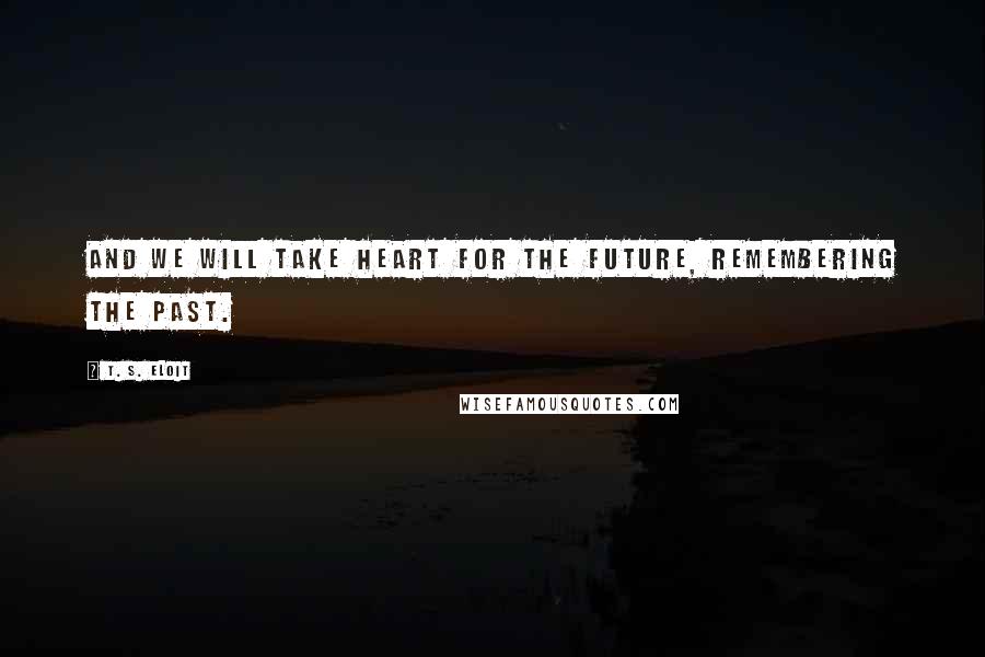 T. S. Eloit Quotes: And we will take heart for the future, remembering the past.