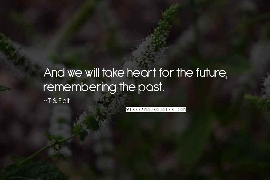 T. S. Eloit Quotes: And we will take heart for the future, remembering the past.