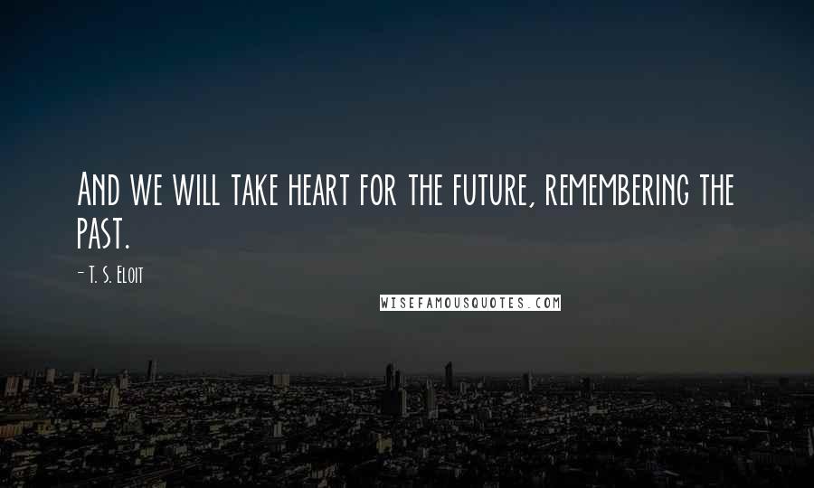 T. S. Eloit Quotes: And we will take heart for the future, remembering the past.