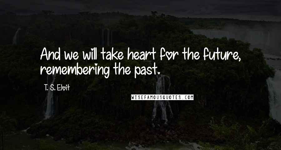 T. S. Eloit Quotes: And we will take heart for the future, remembering the past.