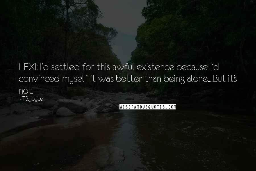 T.S. Joyce Quotes: LEXI: I'd settled for this awful existence because I'd convinced myself it was better than being alone....But it's not.