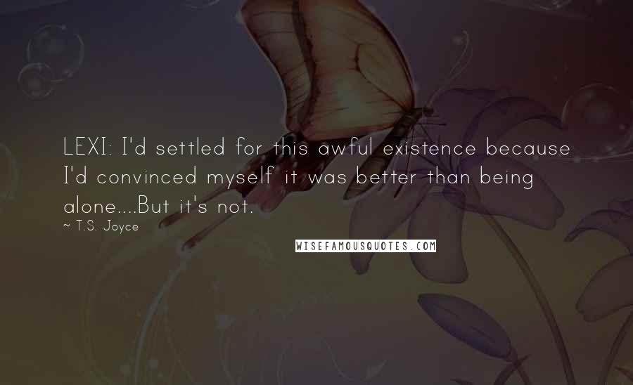 T.S. Joyce Quotes: LEXI: I'd settled for this awful existence because I'd convinced myself it was better than being alone....But it's not.