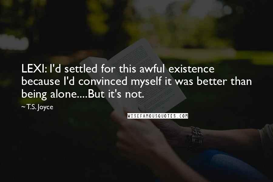T.S. Joyce Quotes: LEXI: I'd settled for this awful existence because I'd convinced myself it was better than being alone....But it's not.