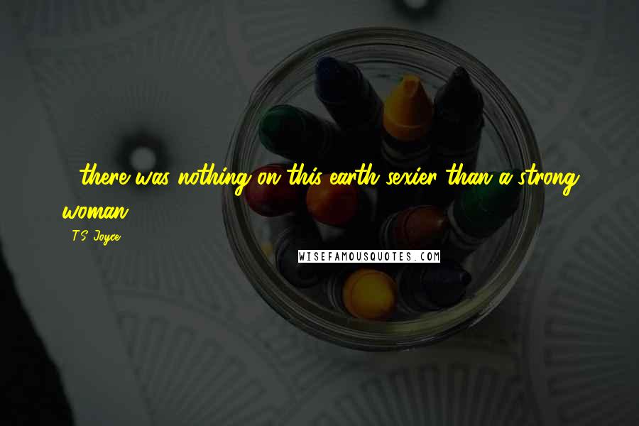 T.S. Joyce Quotes: ....there was nothing on this earth sexier than a strong woman.