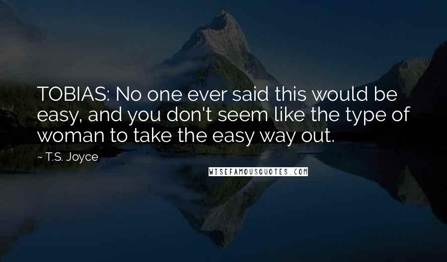 T.S. Joyce Quotes: TOBIAS: No one ever said this would be easy, and you don't seem like the type of woman to take the easy way out.