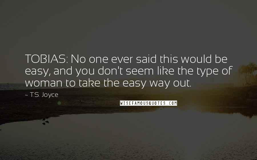 T.S. Joyce Quotes: TOBIAS: No one ever said this would be easy, and you don't seem like the type of woman to take the easy way out.