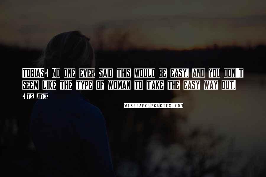 T.S. Joyce Quotes: TOBIAS: No one ever said this would be easy, and you don't seem like the type of woman to take the easy way out.