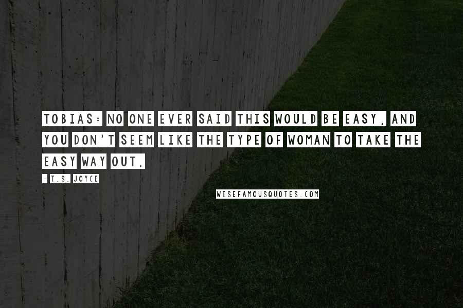 T.S. Joyce Quotes: TOBIAS: No one ever said this would be easy, and you don't seem like the type of woman to take the easy way out.