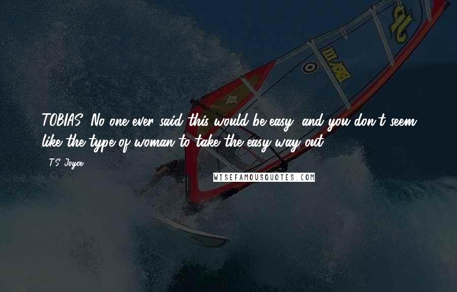 T.S. Joyce Quotes: TOBIAS: No one ever said this would be easy, and you don't seem like the type of woman to take the easy way out.