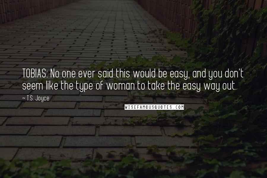 T.S. Joyce Quotes: TOBIAS: No one ever said this would be easy, and you don't seem like the type of woman to take the easy way out.