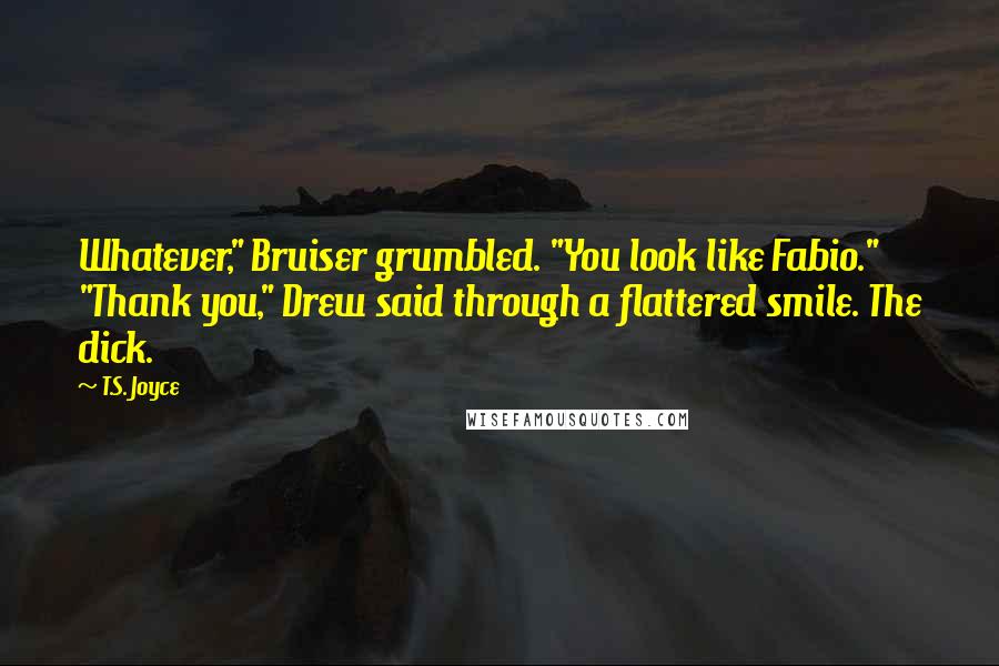 T.S. Joyce Quotes: Whatever," Bruiser grumbled. "You look like Fabio." "Thank you," Drew said through a flattered smile. The dick.